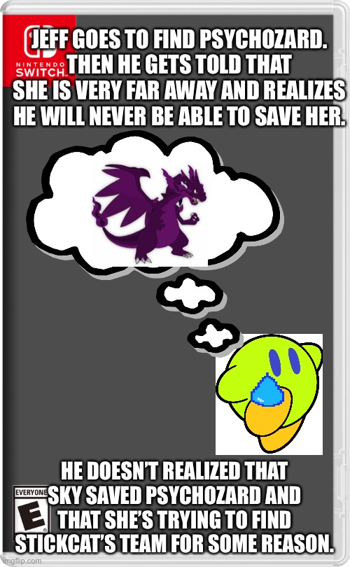 Large oof | JEFF GOES TO FIND PSYCHOZARD. THEN HE GETS TOLD THAT SHE IS VERY FAR AWAY AND REALIZES HE WILL NEVER BE ABLE TO SAVE HER. HE DOESN’T REALIZED THAT SKY SAVED PSYCHOZARD AND THAT SHE’S TRYING TO FIND STICKCAT’S TEAM FOR SOME REASON. | image tagged in nintendo switch,pokemon,kirby | made w/ Imgflip meme maker