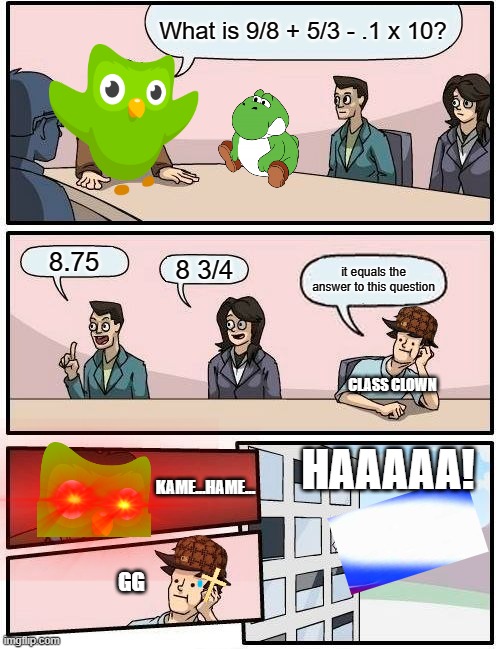 gg no re | What is 9/8 + 5/3 - .1 x 10? 8.75; 8 3/4; it equals the answer to this question; CLASS CLOWN; HAAAAA! KAME...HAME... GG | image tagged in memes,boardroom meeting suggestion | made w/ Imgflip meme maker