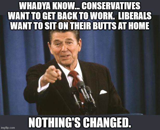 Been true for a long time.  Just magnified now. | WHADYA KNOW... CONSERVATIVES WANT TO GET BACK TO WORK.  LIBERALS WANT TO SIT ON THEIR BUTTS AT HOME; NOTHING'S CHANGED. | image tagged in ronald reagan,liberal vs conservative,conservatives,liberals,lockdown | made w/ Imgflip meme maker