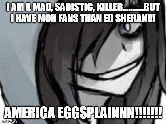 Jeffs confesion | I AM A MAD, SADISTIC, KILLER...........BUT I HAVE MOR FANS THAN ED SHERAN!!! AMERICA EGGSPLAINNN!!!!!!! | image tagged in creepypasta,jeff the killer,funny memes | made w/ Imgflip meme maker