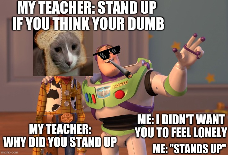 X, X Everywhere | MY TEACHER: STAND UP  IF YOU THINK YOUR DUMB; ME: I DIDN'T WANT YOU TO FEEL LONELY; MY TEACHER: WHY DID YOU STAND UP; ME: "STANDS UP" | image tagged in memes,x x everywhere | made w/ Imgflip meme maker