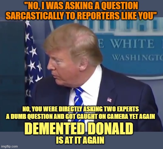 Demented Donald | "NO, I WAS ASKING A QUESTION SARCASTICALLY TO REPORTERS LIKE YOU"; NO, YOU WERE DIRECTLY ASKING TWO EXPERTS A DUMB QUESTION AND GOT CAUGHT ON CAMERA YET AGAIN; DEMENTED DONALD; IS AT IT AGAIN | image tagged in demented donald,donald trump,covid-19,inject disinfectent,give me a break | made w/ Imgflip meme maker