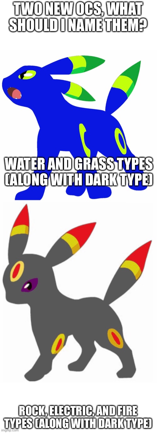 Umbreon OCs! What should I name them? | TWO NEW OCS, WHAT SHOULD I NAME THEM? WATER AND GRASS TYPES (ALONG WITH DARK TYPE); ROCK, ELECTRIC, AND FIRE TYPES (ALONG WITH DARK TYPE) | image tagged in pokemon | made w/ Imgflip meme maker