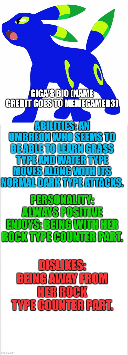 Giga’s bio! (Name credit goes to Memegamer3) | GIGA’S BIO (NAME CREDIT GOES TO MEMEGAMER3); ABILITIES: AN UMBREON WHO SEEMS TO BE ABLE TO LEARN GRASS TYPE AND WATER TYPE MOVES ALONG WITH ITS NORMAL DARK TYPE ATTACKS. PERSONALITY: ALWAYS POSITIVE
ENJOYS: BEING WITH HER ROCK TYPE COUNTER PART. DISLIKES: BEING AWAY FROM HER ROCK TYPE COUNTER PART. | image tagged in white background,pokemon | made w/ Imgflip meme maker