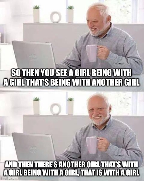 Hide the Pain Harold Meme | SO THEN YOU SEE A GIRL BEING WITH A GIRL THAT’S BEING WITH ANOTHER GIRL AND THEN THERE’S ANOTHER GIRL THAT’S WITH A GIRL BEING WITH A GIRL,  | image tagged in memes,hide the pain harold | made w/ Imgflip meme maker