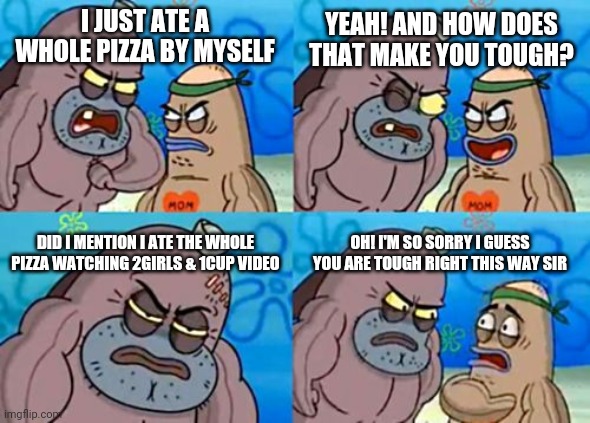 Funny | YEAH! AND HOW DOES THAT MAKE YOU TOUGH? I JUST ATE A WHOLE PIZZA BY MYSELF; DID I MENTION I ATE THE WHOLE PIZZA WATCHING 2GIRLS & 1CUP VIDEO; OH! I'M SO SORRY I GUESS YOU ARE TOUGH RIGHT THIS WAY SIR | image tagged in memes,how tough are you | made w/ Imgflip meme maker