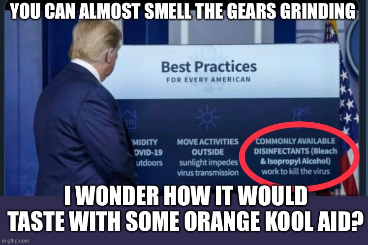 I think the sound you heard was “sproing” | YOU CAN ALMOST SMELL THE GEARS GRINDING; I WONDER HOW IT WOULD TASTE WITH SOME ORANGE KOOL AID? | image tagged in trump,disinfectant,covid-19,coronavirus,donald trump is an idiot,idiot | made w/ Imgflip meme maker