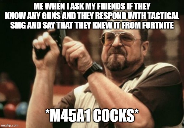 Am I The Only One Around Here | ME WHEN I ASK MY FRIENDS IF THEY KNOW ANY GUNS AND THEY RESPOND WITH TACTICAL SMG AND SAY THAT THEY KNEW IT FROM FORTNITE; *M45A1 COCKS* | image tagged in memes,am i the only one around here | made w/ Imgflip meme maker