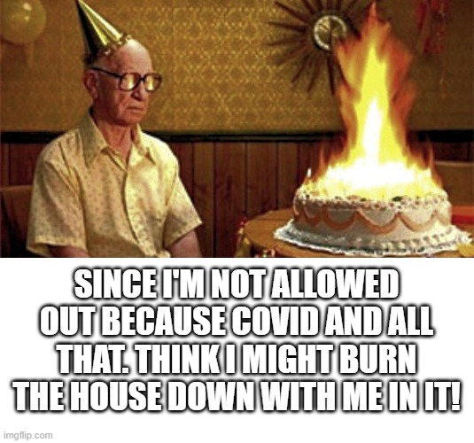 JUST WONDERING HOW MANY OF THE ELDERLY WORLDWIDE ARE GONNA KNOCK THEMSELVES OFF BECAUSE OF CCP COVID 19. | SINCE I'M NOT ALLOWED OUT BECAUSE COVID AND ALL THAT. THINK I MIGHT BURN THE HOUSE DOWN WITH ME IN IT! | image tagged in blank white template,happy birthday old man,covid 19 kills,lockdowns need to be relaxed as soon as possible | made w/ Imgflip meme maker