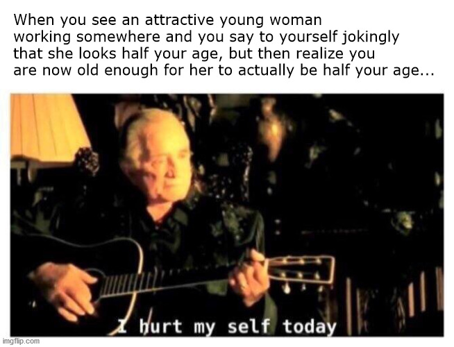 A lament of a late thirty-something | When you see an attractive young woman working somewhere and you say to yourself jokingly that she looks half your age, but then realize you are now old enough for her to actually be half your age... | image tagged in johnny cash hurt | made w/ Imgflip meme maker