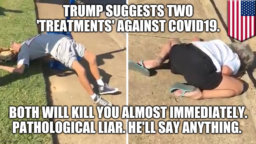 He'll say anything | TRUMP SUGGESTS TWO 'TREATMENTS' AGAINST COVID19. BOTH WILL KILL YOU ALMOST IMMEDIATELY. PATHOLOGICAL LIAR. HE'LL SAY ANYTHING. | image tagged in overdose america,memes,donald trump,covid-19 | made w/ Imgflip meme maker