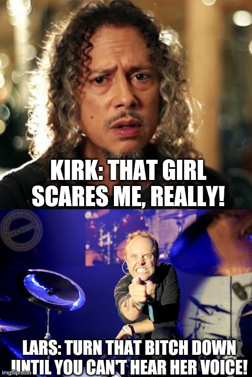 https://imgflip.com/i/ti4ju#com4470094 | KIRK: THAT GIRL SCARES ME, REALLY! LARS: TURN THAT BITCH DOWN UNTIL YOU CAN'T HEAR HER VOICE! | image tagged in kirk hammett,lars ulrich,scared,metallica,memes,wtf | made w/ Imgflip meme maker