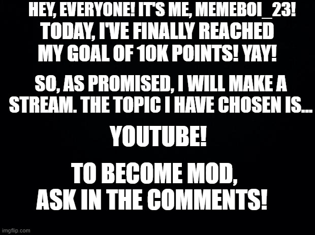 Yay, I did it! | HEY, EVERYONE! IT'S ME, MEMEBOI_23! TODAY, I'VE FINALLY REACHED MY GOAL OF 10K POINTS! YAY! SO, AS PROMISED, I WILL MAKE A STREAM. THE TOPIC I HAVE CHOSEN IS... YOUTUBE! TO BECOME MOD, ASK IN THE COMMENTS! | image tagged in black background,10k | made w/ Imgflip meme maker