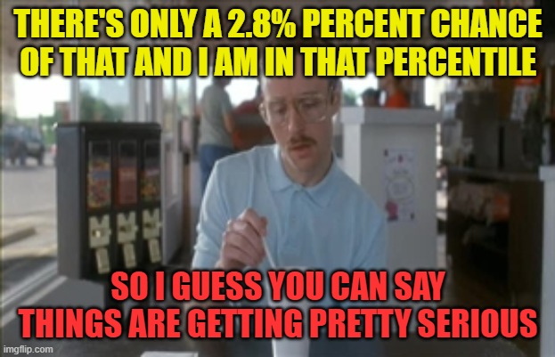 So I Guess You Can Say Things Are Getting Pretty Serious Meme | THERE'S ONLY A 2.8% PERCENT CHANCE OF THAT AND I AM IN THAT PERCENTILE SO I GUESS YOU CAN SAY THINGS ARE GETTING PRETTY SERIOUS | image tagged in memes,so i guess you can say things are getting pretty serious | made w/ Imgflip meme maker
