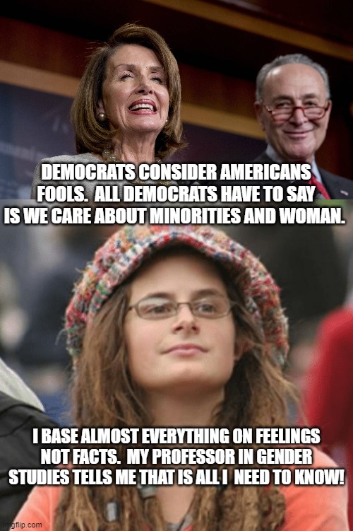 Democrats Consider Americans Fools! | DEMOCRATS CONSIDER AMERICANS FOOLS.  ALL DEMOCRATS HAVE TO SAY IS WE CARE ABOUT MINORITIES AND WOMAN. I BASE ALMOST EVERYTHING ON FEELINGS NOT FACTS.  MY PROFESSOR IN GENDER STUDIES TELLS ME THAT IS ALL I  NEED TO KNOW! | image tagged in college liberal,stupid liberals,democrats,pelosi,chuck schumer | made w/ Imgflip meme maker