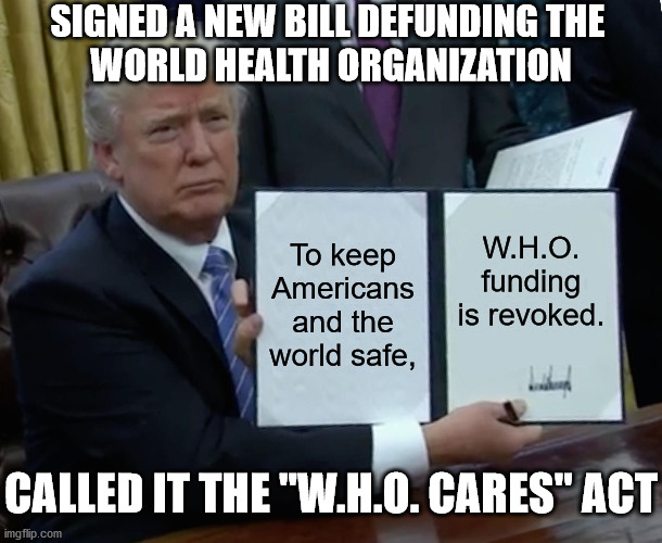 They can get all their money from China's PR budget. | SIGNED A NEW BILL DEFUNDING THE 
WORLD HEALTH ORGANIZATION; To keep Americans and the world safe, W.H.O. funding is revoked. CALLED IT THE "W.H.O. CARES" ACT | image tagged in memes,trump bill signing,who | made w/ Imgflip meme maker