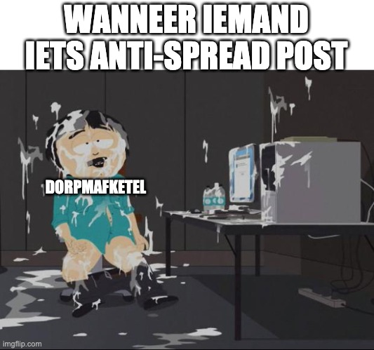 South Park Cum | WANNEER IEMAND IETS ANTI-SPREAD POST; DORPMAFKETEL | image tagged in south park cum | made w/ Imgflip meme maker