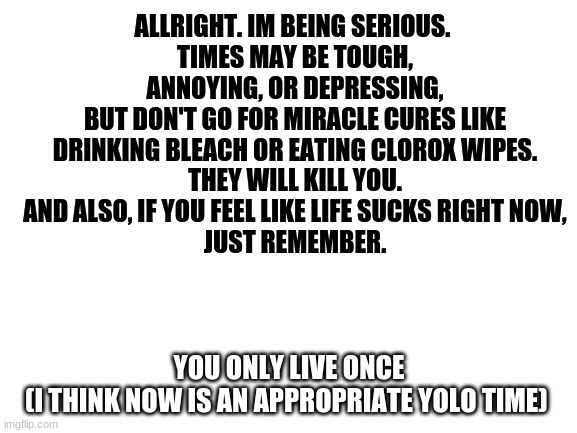 just a thought | ALLRIGHT. IM BEING SERIOUS. 
TIMES MAY BE TOUGH, ANNOYING, OR DEPRESSING,
BUT DON'T GO FOR MIRACLE CURES LIKE DRINKING BLEACH OR EATING CLOROX WIPES.
THEY WILL KILL YOU.
AND ALSO, IF YOU FEEL LIKE LIFE SUCKS RIGHT NOW,
JUST REMEMBER. YOU ONLY LIVE ONCE
(I THINK NOW IS AN APPROPRIATE YOLO TIME) | image tagged in blank | made w/ Imgflip meme maker