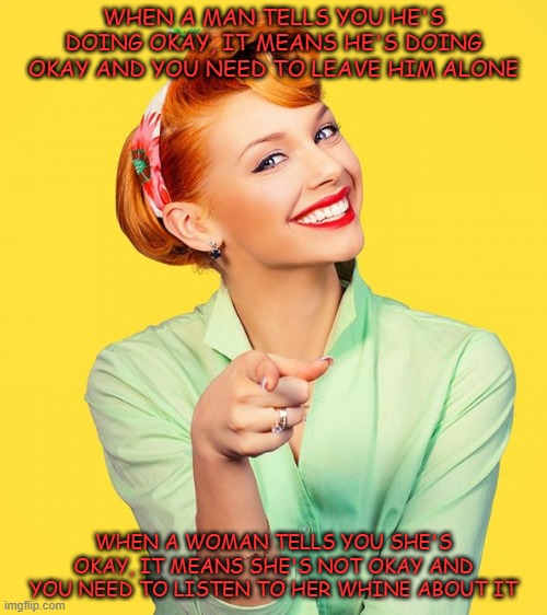 WHEN A MAN TELLS YOU HE'S DOING OKAY, IT MEANS HE'S DOING OKAY AND YOU NEED TO LEAVE HIM ALONE; WHEN A WOMAN TELLS YOU SHE'S OKAY, IT MEANS SHE'S NOT OKAY AND YOU NEED TO LISTEN TO HER WHINE ABOUT IT | image tagged in men,women | made w/ Imgflip meme maker