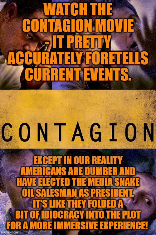 2020 has already been written off by Hollywood and there will be no appetite for a sequel to this shit show! | WATCH THE CONTAGION MOVIE - IT PRETTY ACCURATELY FORETELLS CURRENT EVENTS. EXCEPT IN OUR REALITY AMERICANS ARE DUMBER AND HAVE ELECTED THE MEDIA SNAKE OIL SALESMAN AS PRESIDENT. IT'S LIKE THEY FOLDED A BIT OF IDIOCRACY INTO THE PLOT FOR A MORE IMMERSIVE EXPERIENCE! | image tagged in memes,politics | made w/ Imgflip meme maker