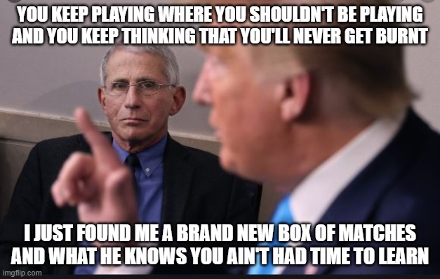 Deep State Hate | YOU KEEP PLAYING WHERE YOU SHOULDN'T BE PLAYING
AND YOU KEEP THINKING THAT YOU'LL NEVER GET BURNT; I JUST FOUND ME A BRAND NEW BOX OF MATCHES
AND WHAT HE KNOWS YOU AIN'T HAD TIME TO LEARN | image tagged in donald trump,maga | made w/ Imgflip meme maker