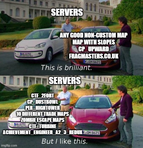 tf2 servers in a nutshell | SERVERS; ANY GOOD NON-CUSTOM MAP
MAP WITH SLOPES
CP_UPWARD
FRAGMASTERS.CO.UK; SERVERS; CTF_2FORT
CP_DUSTBOWL
PLR_HIGHTOWER
10 DIFFERENT TRADE MAPS
ZOMBIE ESCAPE MAPS
CTF_TURBINE
ACHIEVEMENT_ENGINEER_A2_3_REDUX | image tagged in this good but this better | made w/ Imgflip meme maker