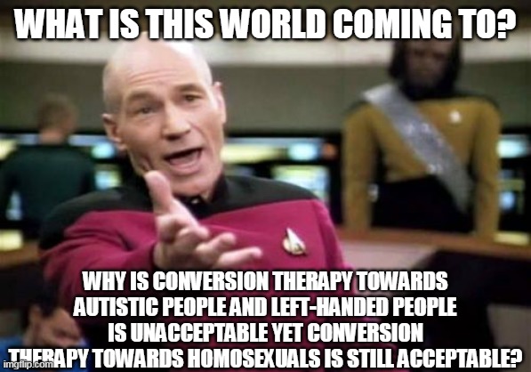 Captain Picard's Testimony About Conversion Therapy |  WHAT IS THIS WORLD COMING TO? WHY IS CONVERSION THERAPY TOWARDS AUTISTIC PEOPLE AND LEFT-HANDED PEOPLE IS UNACCEPTABLE YET CONVERSION THERAPY TOWARDS HOMOSEXUALS IS STILL ACCEPTABLE? | image tagged in memes,homosexuality,lgbt,left handed,autism,captain picard | made w/ Imgflip meme maker