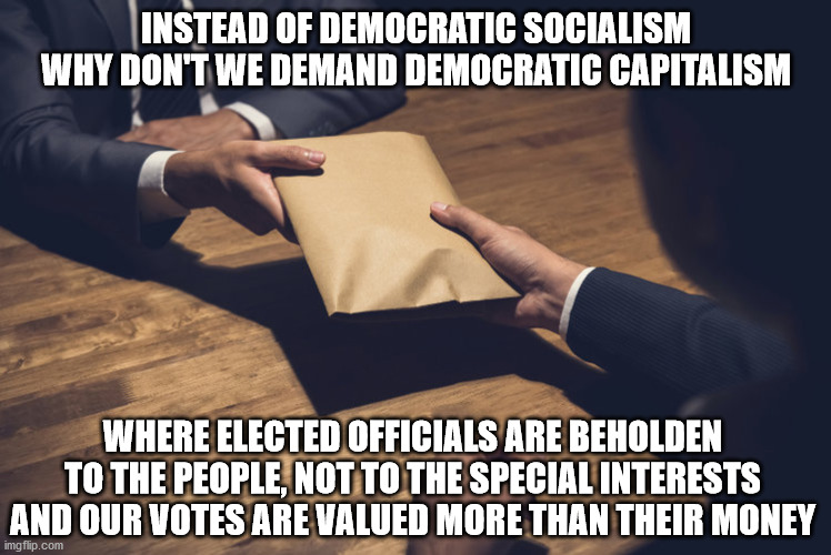 Demand Democratic Capitalism! | INSTEAD OF DEMOCRATIC SOCIALISM WHY DON'T WE DEMAND DEMOCRATIC CAPITALISM; WHERE ELECTED OFFICIALS ARE BEHOLDEN TO THE PEOPLE, NOT TO THE SPECIAL INTERESTS AND OUR VOTES ARE VALUED MORE THAN THEIR MONEY | image tagged in democratic capitalism | made w/ Imgflip meme maker