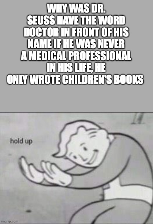 dr....hold up | WHY WAS DR. SEUSS HAVE THE WORD DOCTOR IN FRONT OF HIS NAME IF HE WAS NEVER A MEDICAL PROFESSIONAL IN HIS LIFE, HE ONLY WROTE CHILDREN'S BOOKS | image tagged in fallout hold up | made w/ Imgflip meme maker