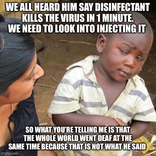 Third World Skeptical Kid Meme | WE ALL HEARD HIM SAY DISINFECTANT KILLS THE VIRUS IN 1 MINUTE. WE NEED TO LOOK INTO INJECTING IT; SO WHAT YOU’RE TELLING ME IS THAT THE WHOLE WORLD WENT DEAF AT THE SAME TIME BECAUSE THAT IS NOT WHAT HE SAID | image tagged in memes,third world skeptical kid | made w/ Imgflip meme maker