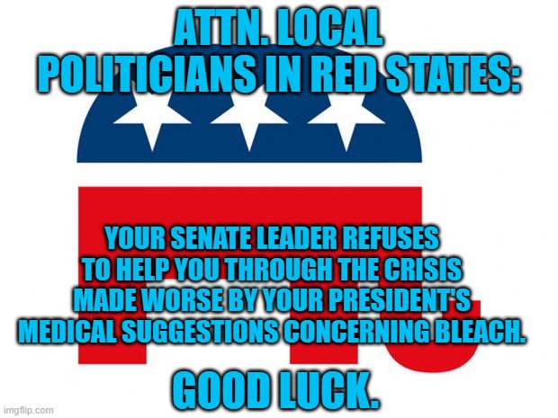 A Bad Week for Team GOP. | ATTN. LOCAL POLITICIANS IN RED STATES:; YOUR SENATE LEADER REFUSES TO HELP YOU THROUGH THE CRISIS MADE WORSE BY YOUR PRESIDENT'S MEDICAL SUGGESTIONS CONCERNING BLEACH. GOOD LUCK. | image tagged in republican | made w/ Imgflip meme maker