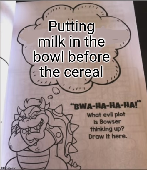 Who actually does this, though... | Putting milk in the bowl before the cereal | image tagged in bowser evil plot | made w/ Imgflip meme maker