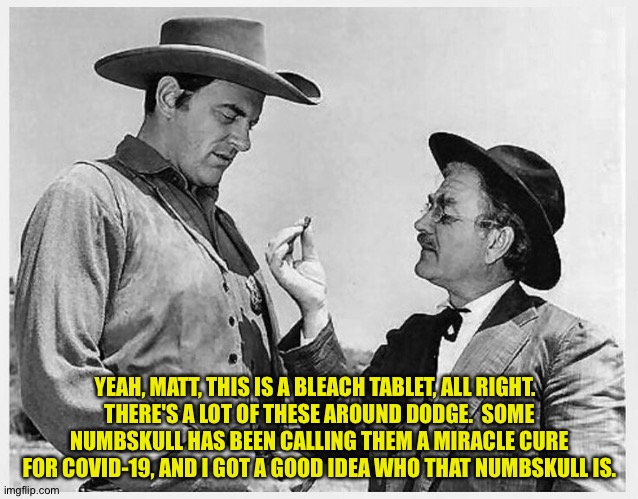 Matt and Doc | YEAH, MATT, THIS IS A BLEACH TABLET, ALL RIGHT.  
THERE'S A LOT OF THESE AROUND DODGE.  SOME NUMBSKULL HAS BEEN CALLING THEM A MIRACLE CURE FOR COVID-19, AND I GOT A GOOD IDEA WHO THAT NUMBSKULL IS. | image tagged in gunsmoke | made w/ Imgflip meme maker