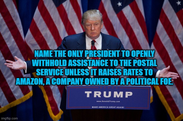 Use of Presdential Power for Political Purposes | NAME THE ONLY PRESIDENT TO OPENLY WITHHOLD ASSISTANCE TO THE POSTAL SERVICE UNLESS IT RAISES RATES TO AMAZON, A COMPANY OWNED BY A POLITICAL FOE. | image tagged in donald trump | made w/ Imgflip meme maker