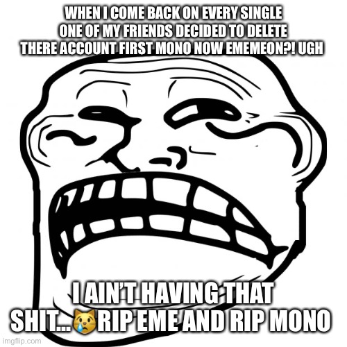 Noooooo | WHEN I COME BACK ON EVERY SINGLE ONE OF MY FRIENDS DECIDED TO DELETE THERE ACCOUNT FIRST MONO NOW EMEMEON?! UGH; I AIN’T HAVING THAT SHIT...😿RIP EME AND RIP MONO | image tagged in sad troll face | made w/ Imgflip meme maker