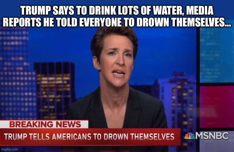 Trump says drink lots of water … | TRUMP SAYS TO DRINK LOTS OF WATER, MEDIA REPORTS HE TOLD EVERYONE TO DROWN THEMSELVES… | image tagged in trump,fake news,media | made w/ Imgflip meme maker