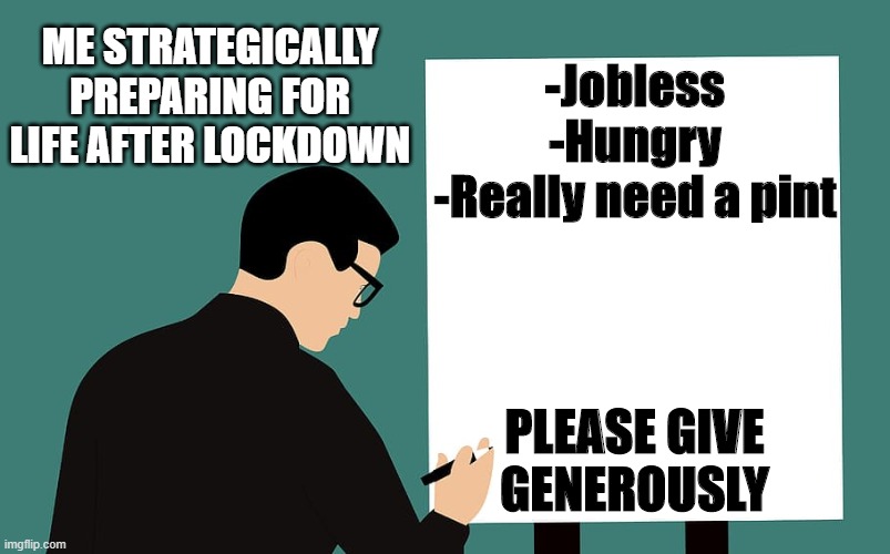 Post-Coronavirus | ME STRATEGICALLY PREPARING FOR LIFE AFTER LOCKDOWN; -Jobless
-Hungry
-Really need a pint; PLEASE GIVE GENEROUSLY | image tagged in coronavirus,lockdown,unemployed,jobless,work,covid-19 | made w/ Imgflip meme maker