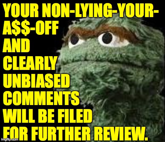 Oscar the Grouch | YOUR NON-LYING-YOUR-
A$$-OFF
AND
CLEARLY
UNBIASED
COMMENTS
WILL BE FILED
FOR FURTHER REVIEW. | image tagged in oscar the grouch | made w/ Imgflip meme maker
