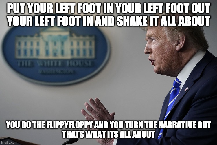 flippyfloppy | PUT YOUR LEFT FOOT IN YOUR LEFT FOOT OUT
YOUR LEFT FOOT IN AND SHAKE IT ALL ABOUT; YOU DO THE FLIPPYFLOPPY AND YOU TURN THE NARRATIVE OUT
THATS WHAT ITS ALL ABOUT | image tagged in donald trump the clown,hokey pokey | made w/ Imgflip meme maker
