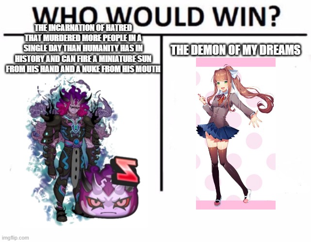Who Would Win? Meme | THE INCARNATION OF HATRED THAT MURDERED MORE PEOPLE IN A SINGLE DAY THAN HUMANITY HAS IN HISTORY AND CAN FIRE A MINIATURE SUN FROM HIS HAND AND A NUKE FROM HIS MOUTH; THE DEMON OF MY DREAMS | image tagged in memes,who would win | made w/ Imgflip meme maker