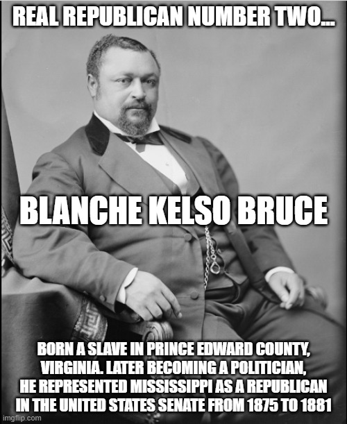 Real Republican 3 | REAL REPUBLICAN NUMBER TWO…; BLANCHE KELSO BRUCE; BORN A SLAVE IN PRINCE EDWARD COUNTY, VIRGINIA. LATER BECOMING A POLITICIAN, HE REPRESENTED MISSISSIPPI AS A REPUBLICAN IN THE UNITED STATES SENATE FROM 1875 TO 1881 | image tagged in black history | made w/ Imgflip meme maker
