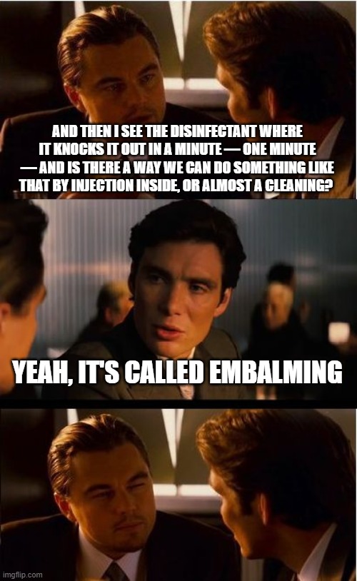 Inception Meme | AND THEN I SEE THE DISINFECTANT WHERE IT KNOCKS IT OUT IN A MINUTE — ONE MINUTE — AND IS THERE A WAY WE CAN DO SOMETHING LIKE THAT BY INJECTION INSIDE, OR ALMOST A CLEANING? YEAH, IT'S CALLED EMBALMING | image tagged in memes,inception | made w/ Imgflip meme maker