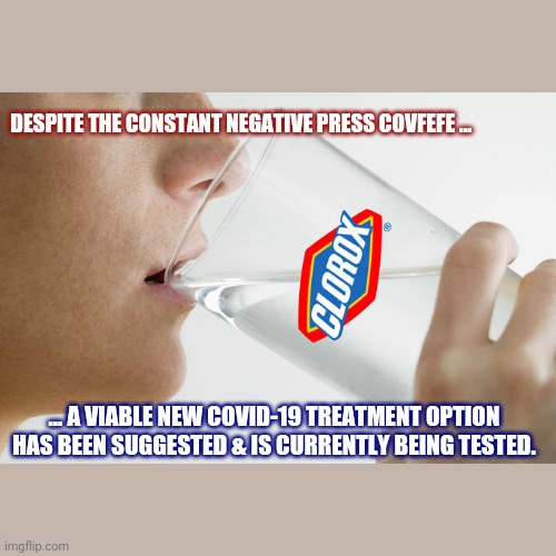 DESPITE THE CONSTANT NEGATIVE PRESS COVFEFE ... ... A VIABLE NEW COVID-19 TREATMENT OPTION HAS BEEN SUGGESTED & IS CURRENTLY BEING TESTED. | image tagged in funny,drink bleach | made w/ Imgflip meme maker