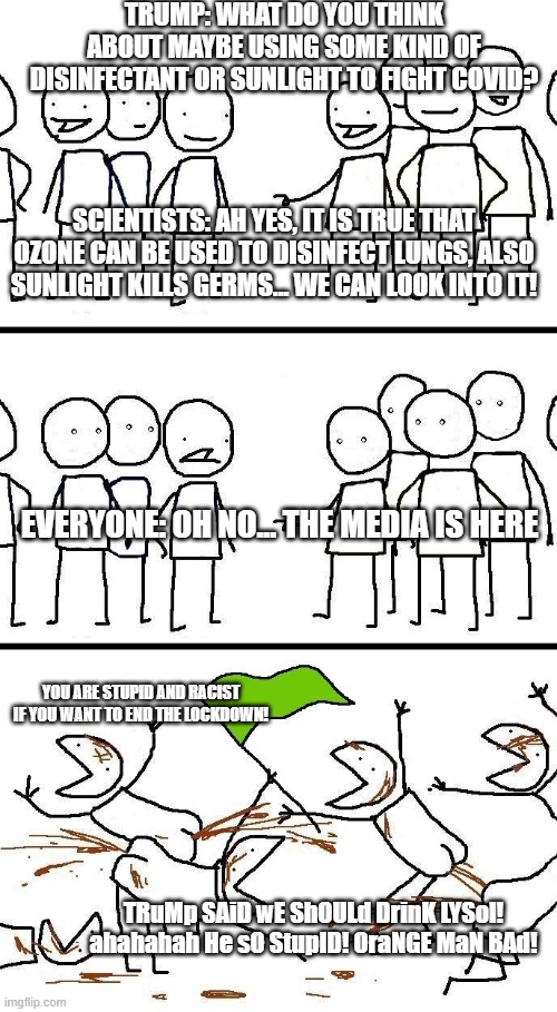 Lysol Discussion | TRUMP: WHAT DO YOU THINK ABOUT MAYBE USING SOME KIND OF DISINFECTANT OR SUNLIGHT TO FIGHT COVID? SCIENTISTS: AH YES, IT IS TRUE THAT OZONE CAN BE USED TO DISINFECT LUNGS, ALSO SUNLIGHT KILLS GERMS... WE CAN LOOK INTO IT! EVERYONE: OH NO... THE MEDIA IS HERE; YOU ARE STUPID AND RACIST IF YOU WANT TO END THE LOCKDOWN! TRuMp SAiD wE ShOULd DrinK LYSol! ahahahah He sO StupID! OraNGE MaN BAd! | image tagged in civilized discussion | made w/ Imgflip meme maker