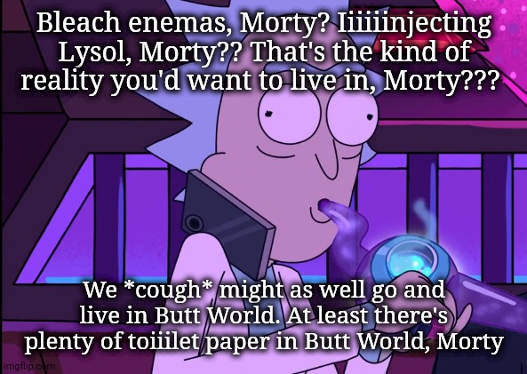 Injecting Lysol? Bleach Enemas? | Bleach enemas, Morty? Iiiiiinjecting Lysol, Morty?? That's the kind of reality you'd want to live in, Morty??? We *cough* might as well go and live in Butt World. At least there's plenty of toiiilet paper in Butt World, Morty | image tagged in rick sanchez bong,donald trump,bleach,lysol,coronavirus | made w/ Imgflip meme maker