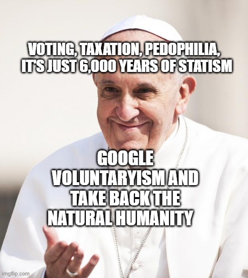 Pope Francis why not both | VOTING, TAXATION, PEDOPHILIA,    IT'S JUST 6,000 YEARS OF STATISM; GOOGLE VOLUNTARYISM AND TAKE BACK THE NATURAL HUMANITY | image tagged in pope francis why not both | made w/ Imgflip meme maker