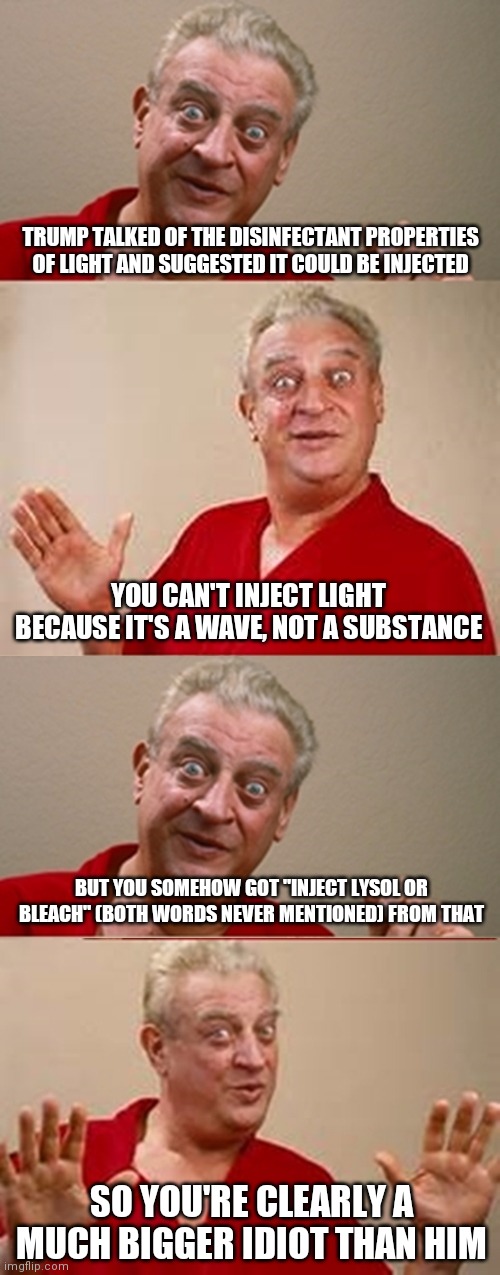 Bad Pun Rodney Dangerfield | TRUMP TALKED OF THE DISINFECTANT PROPERTIES OF LIGHT AND SUGGESTED IT COULD BE INJECTED; YOU CAN'T INJECT LIGHT BECAUSE IT'S A WAVE, NOT A SUBSTANCE; BUT YOU SOMEHOW GOT "INJECT LYSOL OR BLEACH" (BOTH WORDS NEVER MENTIONED) FROM THAT; SO YOU'RE CLEARLY A MUCH BIGGER IDIOT THAN HIM | image tagged in bad pun rodney dangerfield,memes | made w/ Imgflip meme maker