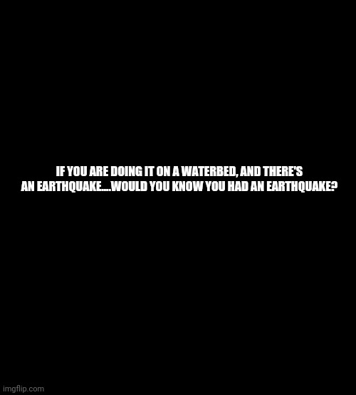 blank black | IF YOU ARE DOING IT ON A WATERBED, AND THERE'S AN EARTHQUAKE....WOULD YOU KNOW YOU HAD AN EARTHQUAKE? | image tagged in blank black | made w/ Imgflip meme maker