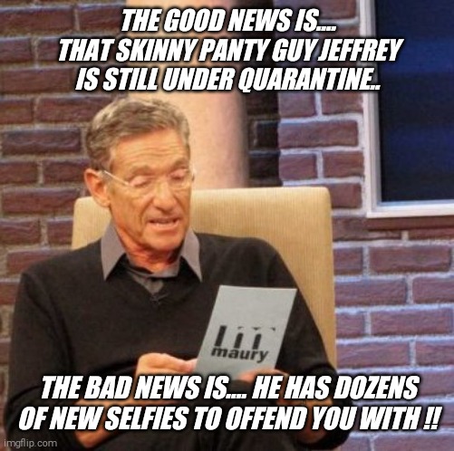 He's such a tease !! | THE GOOD NEWS IS.... THAT SKINNY PANTY GUY JEFFREY IS STILL UNDER QUARANTINE.. THE BAD NEWS IS.... HE HAS DOZENS OF NEW SELFIES TO OFFEND YOU WITH !! | image tagged in memes,maury lie detector,skinny,panty,guy,jeffrey | made w/ Imgflip meme maker