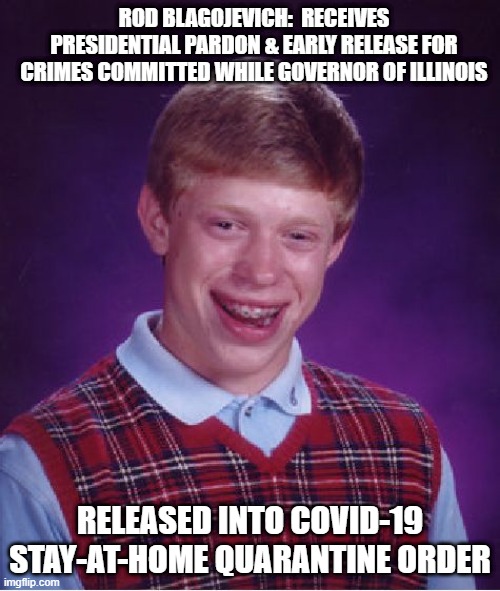 Bad Luck Brian Meme | ROD BLAGOJEVICH:  RECEIVES PRESIDENTIAL PARDON & EARLY RELEASE FOR CRIMES COMMITTED WHILE GOVERNOR OF ILLINOIS; RELEASED INTO COVID-19 STAY-AT-HOME QUARANTINE ORDER | image tagged in memes,bad luck brian | made w/ Imgflip meme maker
